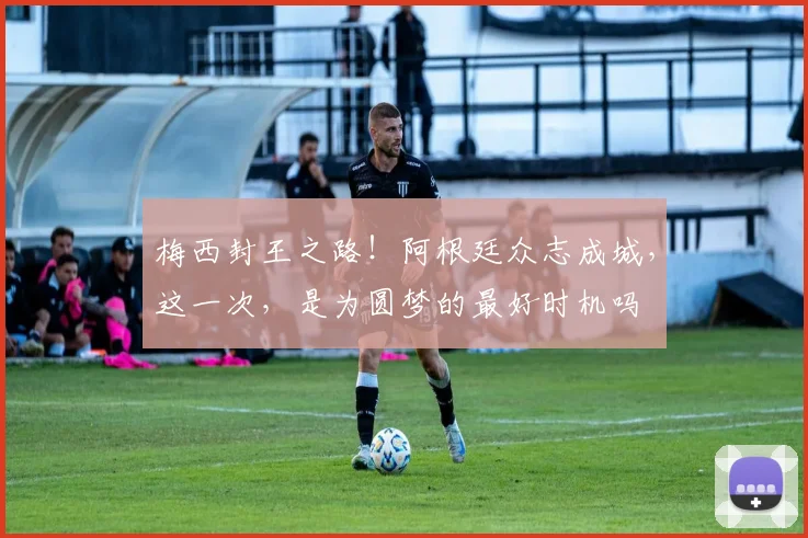 梅西封王之路！阿根廷众志成城，这一次，是为圆梦的最好时机吗