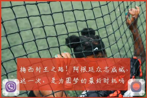 梅西封王之路！阿根廷众志成城，这一次，是为圆梦的最好时机吗